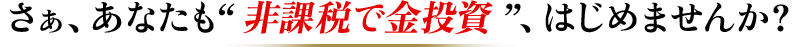 さぁ、あなたも” 非課税で金投資 ”、はじめませんか？